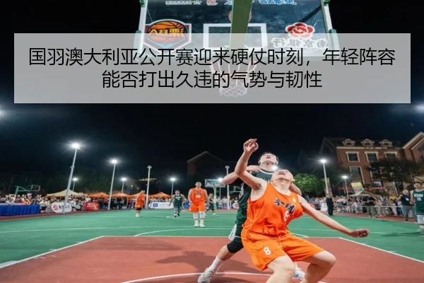 国羽澳大利亚公开赛迎来硬仗时刻，年轻阵容能否打出久违的气势与韧性（HTH）