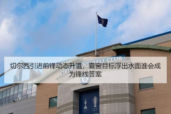 切尔西引进前锋动态升温，夏窗目标浮出水面谁会成为锋线答案（HTH）
